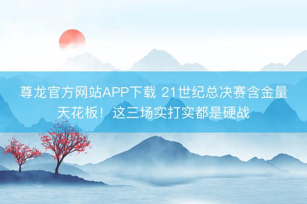 尊龙官方网站APP下载 21世纪总决赛含金量天花板！这三场实打实都是硬战