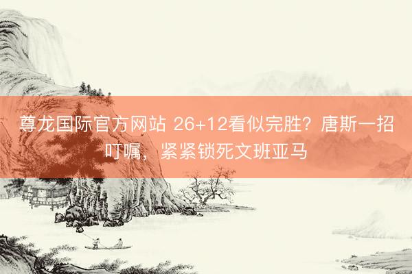 尊龙国际官方网站 26+12看似完胜？唐斯一招叮嘱，紧紧锁死文班亚马