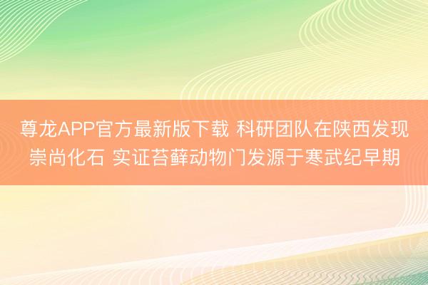 尊龙APP官方最新版下载 科研团队在陕西发现崇尚化石 实证苔藓动物门发源于寒武纪早期