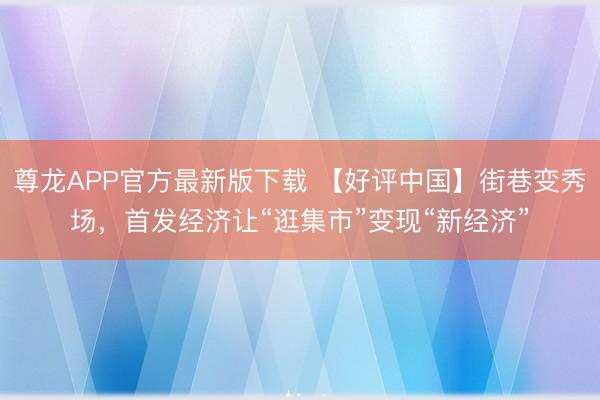 尊龙APP官方最新版下载 【好评中国】街巷变秀场,首发经济让“逛集市”变现“新经济”