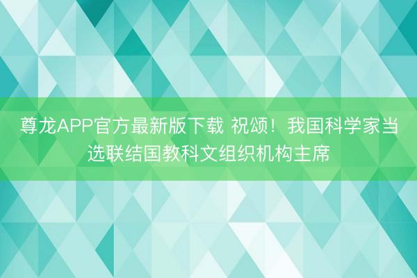 尊龙APP官方最新版下载 祝颂！我国科学家当选联结国教科文组织机构主席