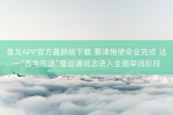 尊龙APP官方最新版下载 要津施使命业完成 这一“西电东送”蹙迫通说念进入全面架线阶段