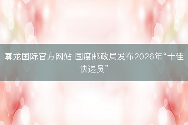 尊龙国际官方网站 国度邮政局发布2026年“十佳快递员”