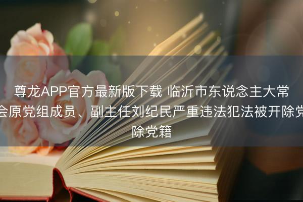 尊龙APP官方最新版下载 临沂市东说念主大常委会原党组成员、副主任刘纪民严重违法犯法被开除党籍
