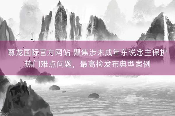 尊龙国际官方网站 聚焦涉未成年东说念主保护热门难点问题，最高检发布典型案例