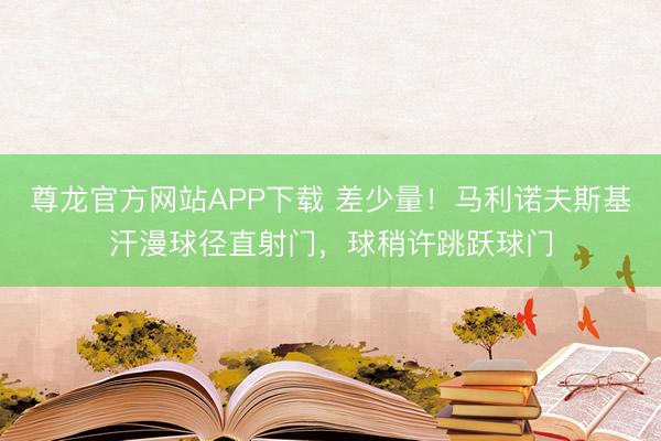 尊龙官方网站APP下载 差少量！马利诺夫斯基汗漫球径直射门，球稍许跳跃球门