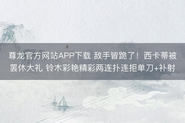 尊龙官方网站APP下载 敌手皆跪了！西卡蒂被罢休大礼 铃木彩艳精彩两连扑连拒单刀+补射