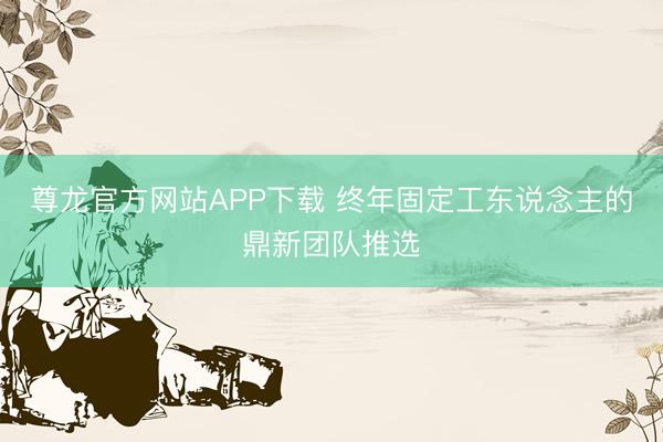 尊龙官方网站APP下载 终年固定工东说念主的鼎新团队推选