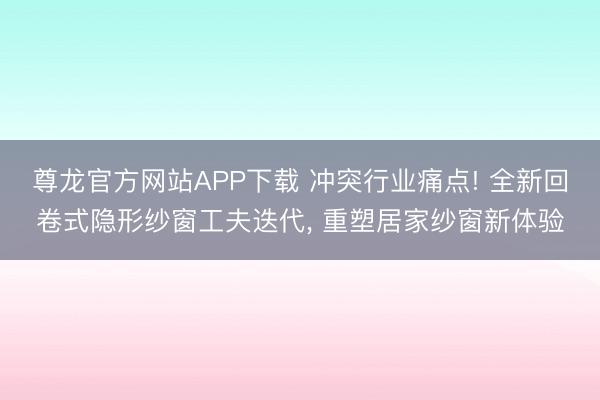 尊龙官方网站APP下载 冲突行业痛点! 全新回卷式隐形纱窗工夫迭代， 重塑居家纱窗新体验