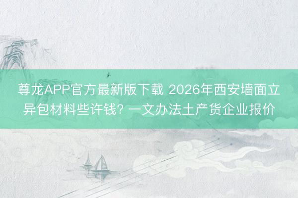 尊龙APP官方最新版下载 2026年西安墙面立异包材料些许钱? 一文办法土产货企业报价
