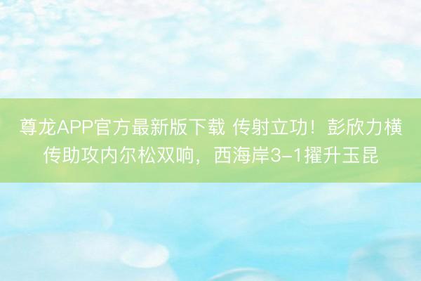 尊龙APP官方最新版下载 传射立功！彭欣力横传助攻内尔松双响，西海岸3-1擢升玉昆