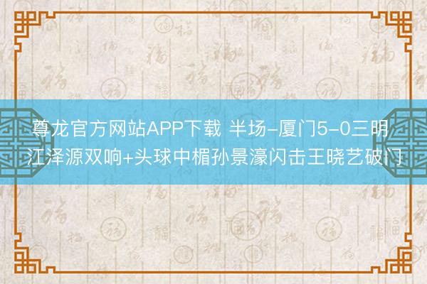 尊龙官方网站APP下载 半场-厦门5-0三明 江泽源双响+头球中楣孙景濠闪击王晓艺破门