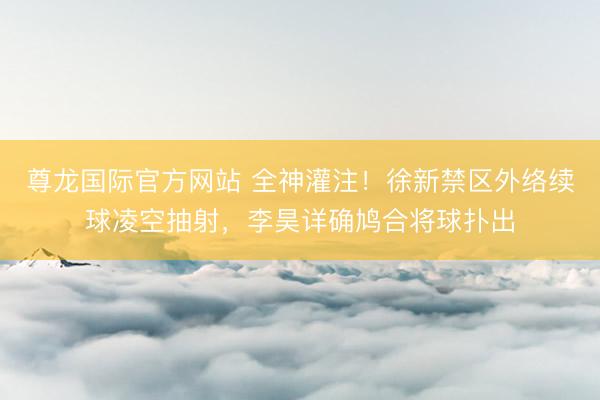 尊龙国际官方网站 全神灌注！徐新禁区外络续球凌空抽射，李昊详确鸠合将球扑出
