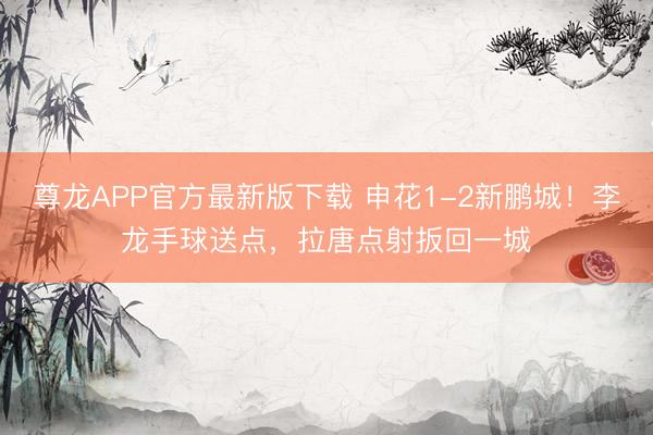 尊龙APP官方最新版下载 申花1-2新鹏城！李龙手球送点，拉唐点射扳回一城