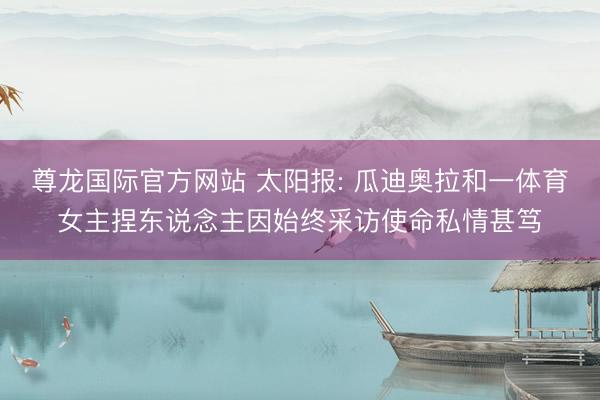 尊龙国际官方网站 太阳报: 瓜迪奥拉和一体育女主捏东说念主因始终采访使命私情甚笃