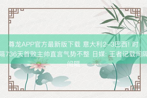 尊龙APP官方最新版下载 意大利2-3巴西! 时隔736天首败主帅直言气势不整 日媒: 王者记载间隔