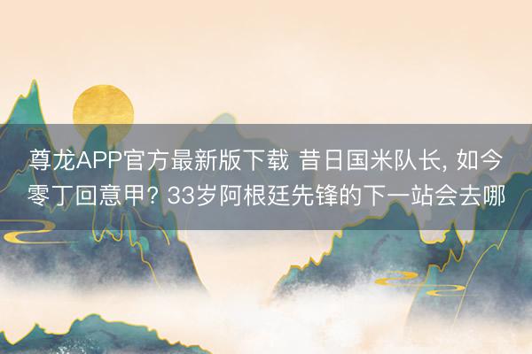 尊龙APP官方最新版下载 昔日国米队长， 如今零丁回意甲? 33岁阿根廷先锋的下一站会去哪
