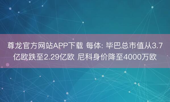 尊龙官方网站APP下载 每体: 毕巴总市值从3.7亿欧跌至2.29亿欧 尼科身价降至4000万欧