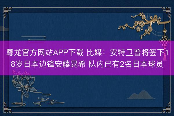 尊龙官方网站APP下载 比媒：安特卫普将签下18岁日本边锋安藤晃希 队内已有2名日本球员