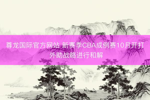 尊龙国际官方网站 新赛季CBA成例赛10月开打 外助战略进行和解
