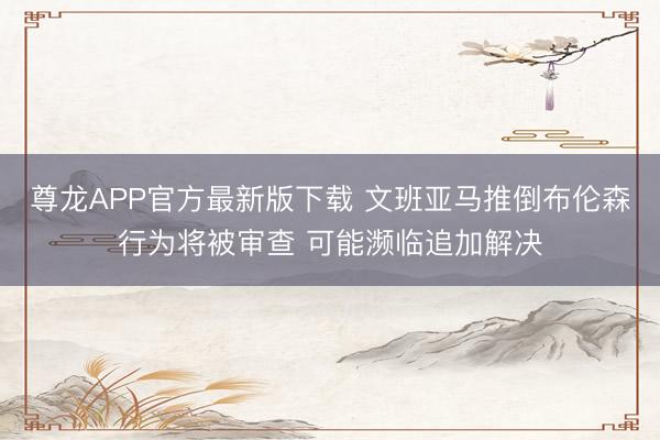 尊龙APP官方最新版下载 文班亚马推倒布伦森行为将被审查 可能濒临追加解决