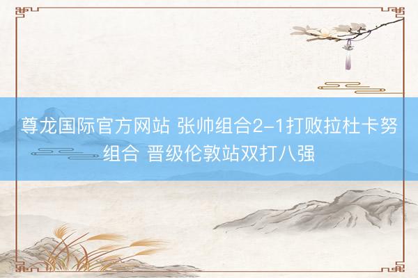 尊龙国际官方网站 张帅组合2-1打败拉杜卡努组合 晋级伦敦站双打八强