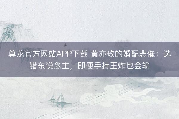 尊龙官方网站APP下载 黄亦玫的婚配悲催：选错东说念主，即便手持王炸也会输