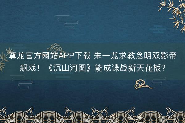 尊龙官方网站APP下载 朱一龙求教念明双影帝飙戏！《沉山河图》能成谍战新天花板？