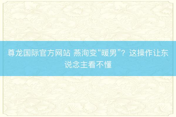 尊龙国际官方网站 燕洵变“暖男”？这操作让东说念主看不懂