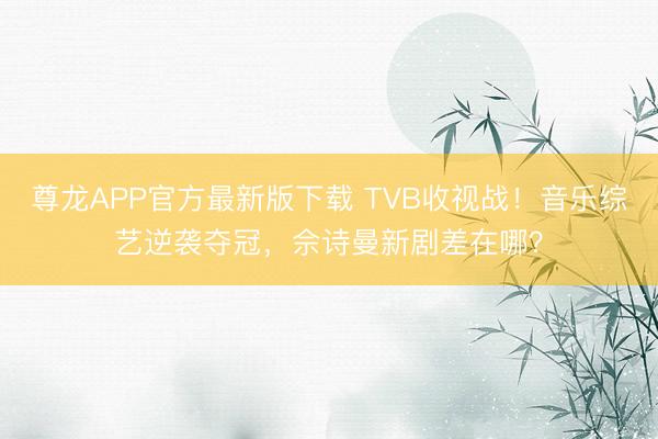 尊龙APP官方最新版下载 TVB收视战！音乐综艺逆袭夺冠，佘诗曼新剧差在哪？