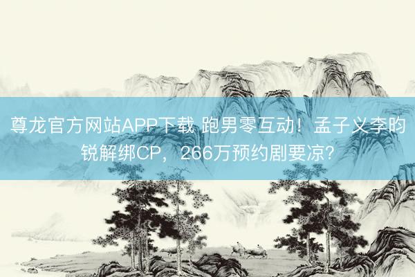 尊龙官方网站APP下载 跑男零互动！孟子义李昀锐解绑CP，266万预约剧要凉？