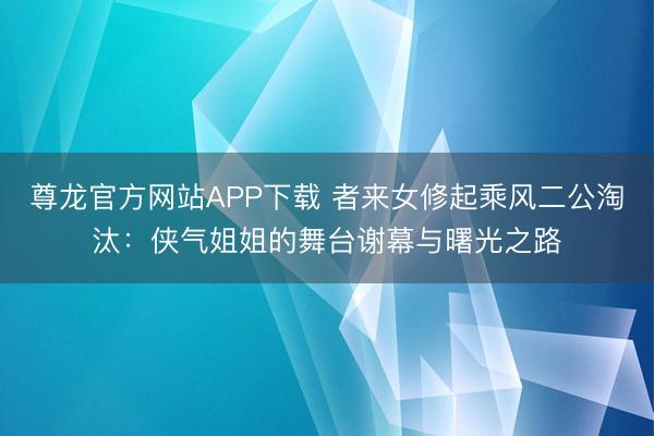 尊龙官方网站APP下载 者来女修起乘风二公淘汰：侠气姐姐的舞台谢幕与曙光之路