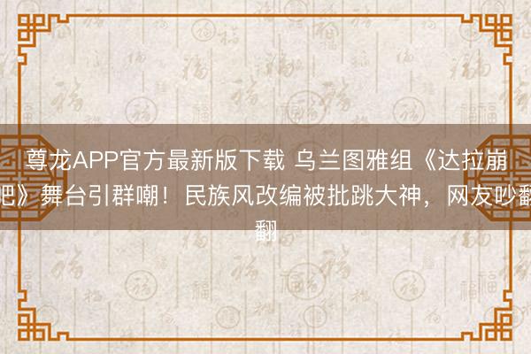 尊龙APP官方最新版下载 乌兰图雅组《达拉崩吧》舞台引群嘲！民族风改编被批跳大神，网友吵翻