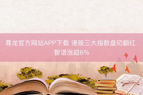 尊龙官方网站APP下载 港股三大指数盘初翻红 智谱涨超6%