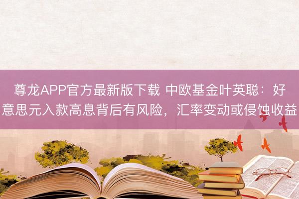 尊龙APP官方最新版下载 中欧基金叶英聪：好意思元入款高息背后有风险，汇率变动或侵蚀收益