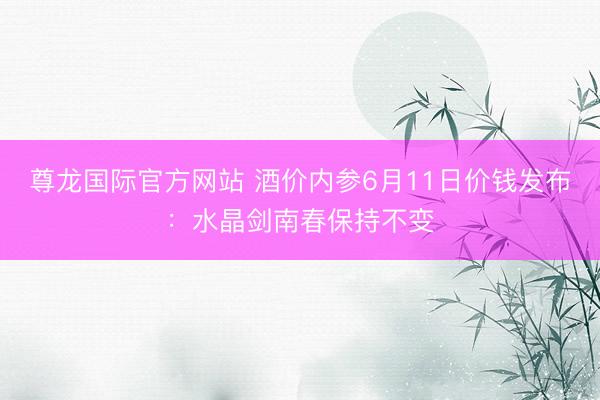 尊龙国际官方网站 酒价内参6月11日价钱发布：水晶剑南春保持不变
