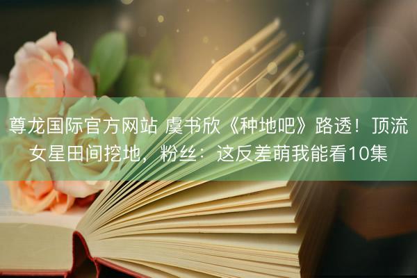 尊龙国际官方网站 虞书欣《种地吧》路透！顶流女星田间挖地，粉丝：这反差萌我能看10集