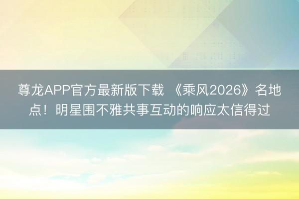 尊龙APP官方最新版下载 《乘风2026》名地点！明星围不雅共事互动的响应太信得过