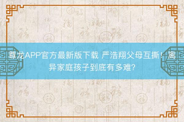尊龙APP官方最新版下载 严浩翔父母互撕！离异家庭孩子到底有多难？