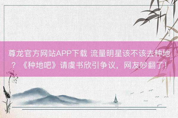 尊龙官方网站APP下载 流量明星该不该去种地？《种地吧》请虞书欣引争议，网友吵翻了！
