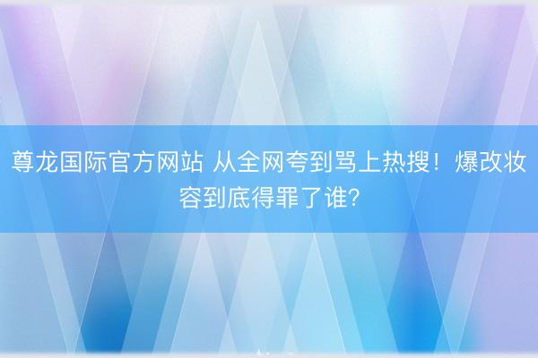 尊龙国际官方网站 从全网夸到骂上热搜！爆改妆容到底得罪了谁？