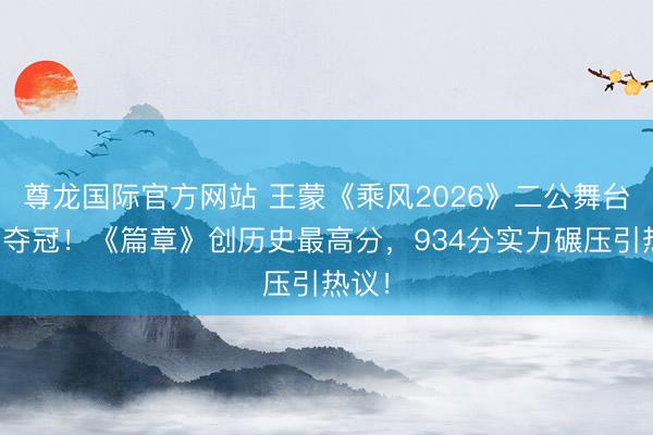 尊龙国际官方网站 王蒙《乘风2026》二公舞台断层夺冠！《篇章》创历史最高分，934分实力碾压引热议！