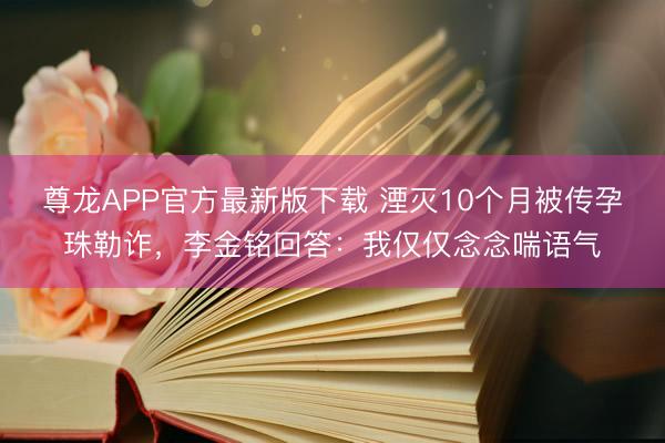 尊龙APP官方最新版下载 湮灭10个月被传孕珠勒诈，李金铭回答：我仅仅念念喘语气