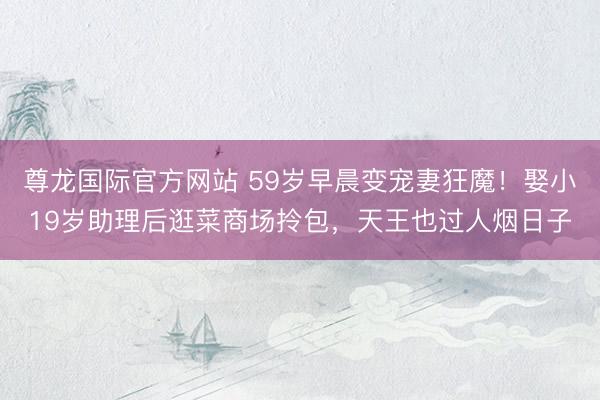 尊龙国际官方网站 59岁早晨变宠妻狂魔！娶小19岁助理后逛菜商场拎包，天王也过人烟日子