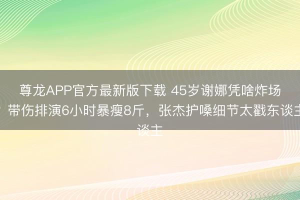 尊龙APP官方最新版下载 45岁谢娜凭啥炸场？带伤排演6小时暴瘦8斤，张杰护嗓细节太戳东谈主