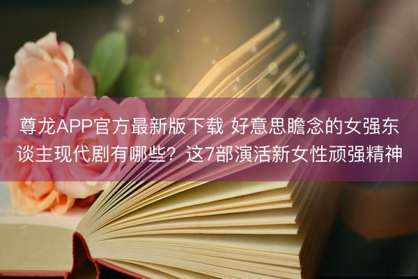 尊龙APP官方最新版下载 好意思瞻念的女强东谈主现代剧有哪些？这7部演活新女性顽强精神