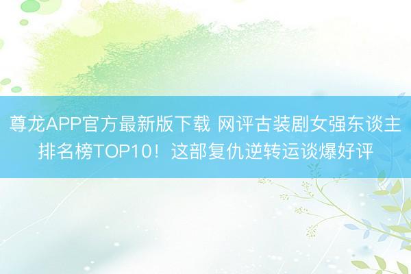 尊龙APP官方最新版下载 网评古装剧女强东谈主排名榜TOP10！这部复仇逆转运谈爆好评