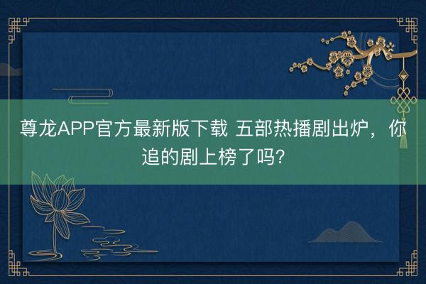 尊龙APP官方最新版下载 五部热播剧出炉，你追的剧上榜了吗？