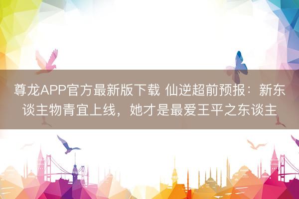 尊龙APP官方最新版下载 仙逆超前预报：新东谈主物青宜上线，她才是最爱王平之东谈主