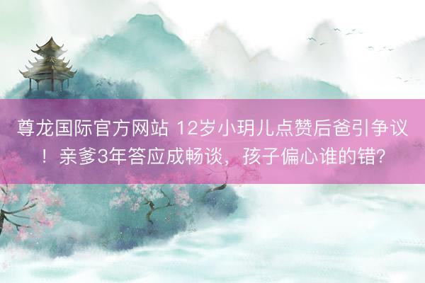尊龙国际官方网站 12岁小玥儿点赞后爸引争议！亲爹3年答应成畅谈，孩子偏心谁的错？